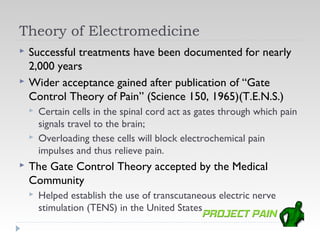 Theory of Electromedicine
   Successful treatments have been documented for nearly
    2,000 years
   Wider acceptance gained after publication of “Gate
    Control Theory of Pain” (Science 150, 1965)(T.E.N.S.)
       Certain cells in the spinal cord act as gates through which pain
        signals travel to the brain;
       Overloading these cells will block electrochemical pain
        impulses and thus relieve pain.
   The Gate Control Theory accepted by the Medical
    Community
       Helped establish the use of transcutaneous electric nerve
        stimulation (TENS) in the United States
 