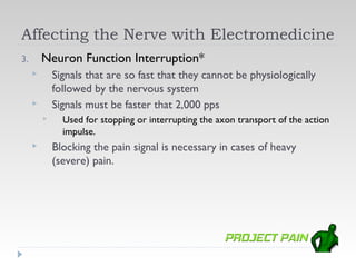 Affecting the Nerve with Electromedicine
3.       Neuron Function Interruption*
            Signals that are so fast that they cannot be physiologically
             followed by the nervous system
            Signals must be faster that 2,000 pps
              Used for stopping or interrupting the axon transport of the action
               impulse.
            Blocking the pain signal is necessary in cases of heavy
             (severe) pain.
 