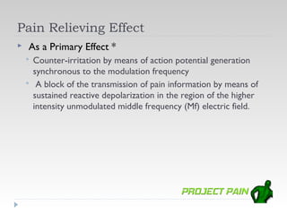 Pain Relieving Effect
   As a Primary Effect *
       Counter-irritation by means of action potential generation
        synchronous to the modulation frequency
        A block of the transmission of pain information by means of
        sustained reactive depolarization in the region of the higher
        intensity unmodulated middle frequency (Mf) electric field.
 
