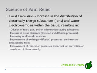 Science of Pain Relief
3. Local Circulation - Increase in the distribution of
  electrically charge substances (ions) and water
  Electro-osmosis within the tissue, resulting in:
  • Dilution of toxic, pain, and/or inflammation causing substances.
  • Increase of tissue clearance (filtration and diffusion processes).
  • Increasing local blood circulation.
  • Improvement of exchange (diffusion) processes: the intro-and
  extracapillary fluids.
  • Improvement of resorption processes, important for prevention or
  retardation of disuse atrophy.
 