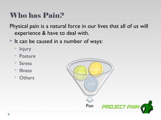 Who has Pain?
Physical pain is a natural force in our lives that all of us will
  experience & have to deal with.
 It can be caused in a number of ways:
     Injury
     Posture
     Stress
     Illness
     Others
 