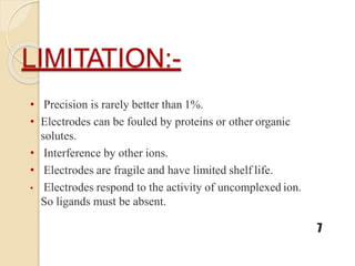 LIMITATION:-
7
• Precision is rarely better than 1%.
• Electrodes can be fouled by proteins or other organic
solutes.
• Interference by other ions.
• Electrodes are fragile and have limited shelf life.
• Electrodes respond to the activity of uncomplexed ion.
So ligands must be absent.
 