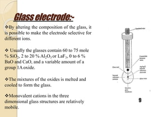 Glasselectrode:-
9
By altering the composition of the glass, it
is possible to make the electrode selective for
different ions.
 Usually the glasses contain 60 to 75 mole
% SiO2, 2 to 20 % Al2O3 or LaF3, 0 to 6 %
BaO and CaO, and a variable amount of a
group 1Aoxide.
The mixtures of the oxides is melted and
cooled to form the glass.
Monovalent cations in the three
dimensional glass structures are relatively
mobile.
 