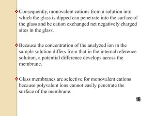 Consequently, monovalent cations from a solution into
which the glass is dipped can penetrate into the surface of
the glass and be cation exchanged net negatively charged
sites in the glass.
Because the concentration of the analyzed ion in the
sample solution differs from that in the internal reference
solution, a potential difference develops across the
membrane.
Glass membranes are selective for monovalent cations
because polyvalent ions cannot easily penetrate the
surface of the membrane.
19
 