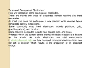 Types and Examples of Electrodes
Here we will look at some examples of electrodes.
There are mainly two types of electrodes namely reactive and inert
electrodes.
An inert type does not participate in any reaction while reactive types
participate actively in reactions.
Some commonly used inert electrodes include platinum, gold,
graphite(carbon), and rhodium.
Some reactive electrodes include zinc, copper, lead, and silver.
Whereas when the current enters during oxidation reaction it is known
as the anode. As such, electrodes are vital components
in electrochemical cells as they transport produced electrons from one
half-cell to another, which results in the production of an electrical
charge.
 