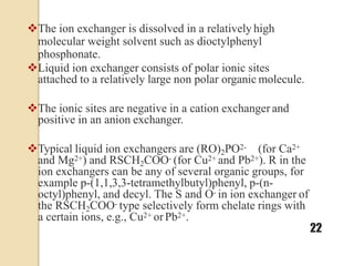 The ion exchanger is dissolved in a relatively high
molecular weight solvent such as dioctylphenyl
phosphonate.
Liquid ion exchanger consists of polar ionic sites
attached to a relatively large non polar organic molecule.
The ionic sites are negative in a cation exchanger and
positive in an anion exchanger.
Typical liquid ion exchangers are (RO)2PO2- (for Ca2+
and Mg2+) and RSCH2COO- (for Cu2+ and Pb2+). R in the
ion exchangers can be any of several organic groups, for
example p-(1,1,3,3-tetramethylbutyl)phenyl, p-(n-
octyl)phenyl, and decyl. The S and O- in ion exchanger of
the RSCH2COO- type selectively form chelate rings with
a certain ions, e.g., Cu2+ orPb2+.
22
 