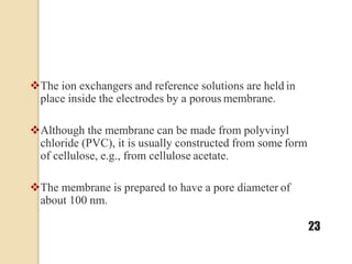 The ion exchangers and reference solutions are held in
place inside the electrodes by a porous membrane.
Although the membrane can be made from polyvinyl
chloride (PVC), it is usually constructed from some form
of cellulose, e.g., from cellulose acetate.
The membrane is prepared to have a pore diameter of
about 100 nm.
23
 