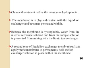 Chemical treatment makes the membrane hydrophobic.
 The membrane is in physical contact with the liquid ion
exchanger and becomes permeated with it.
Because the membrane is hydrophobic, water from the
internal reference solution and from the sample solution
is prevented from mixing with the liquid ion exchanger.
A second type of liquid ion exchanger membraneutilizes
a polymeric membrane to permanently hold the ion
exchanger solution in place within the membrane.
24
 