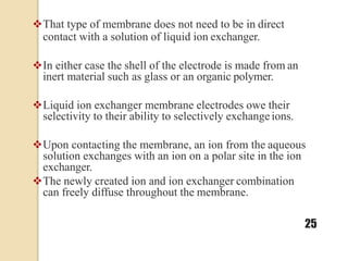 That type of membrane does not need to be in direct
contact with a solution of liquid ion exchanger.
In either case the shell of the electrode is made from an
inert material such as glass or an organic polymer.
Liquid ion exchanger membrane electrodes owe their
selectivity to their ability to selectively exchange ions.
Upon contacting the membrane, an ion from the aqueous
solution exchanges with an ion on a polar site in the ion
exchanger.
The newly created ion and ion exchanger combination
can freely diffuse throughout the membrane.
25
 