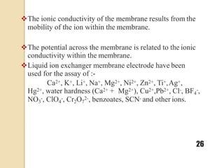The ionic conductivity of the membrane results from the
mobility of the ion within the membrane.
The potential across the membrane is related to the ionic
conductivity within the membrane.
Liquid ion exchanger membrane electrode have been
used for the assay of :-
Ca2+, K+, Li+, Na+, Mg2+, Ni2+, Zn2+, Ti+,Ag+,
Hg2+, water hardness (Ca2+ + Mg2+), Cu2+,Pb2+, Cl-, BF4
-,
NO3
-, ClO4
-, Cr2O7
2-, benzoates, SCN- and other ions.
26
 