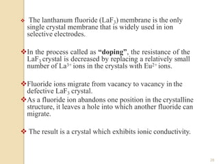 The lanthanum fluoride (LaF3) membrane is the only
single crystal membrane that is widely used in ion
selective electrodes.
In the process called as “doping”, the resistance of the
LaF3 crystal is decreased by replacing a relatively small
number of La3+ ions in the crystals with Eu2+ ions.
Fluoride ions migrate from vacancy to vacancy in the
defective LaF3 crystal.
As a fluoride ion abandons one position in the crystalline
structure, it leaves a hole into which another fluoride can
migrate.
 The result is a crystal which exhibits ionic conductivity.
28
 