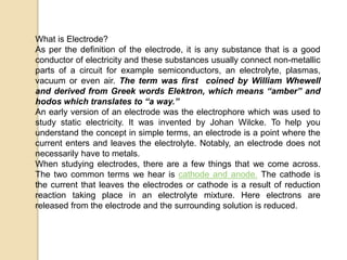 What is Electrode?
As per the definition of the electrode, it is any substance that is a good
conductor of electricity and these substances usually connect non-metallic
parts of a circuit for example semiconductors, an electrolyte, plasmas,
vacuum or even air. The term was first coined by William Whewell
and derived from Greek words Elektron, which means “amber” and
hodos which translates to “a way.”
An early version of an electrode was the electrophore which was used to
study static electricity. It was invented by Johan Wilcke. To help you
understand the concept in simple terms, an electrode is a point where the
current enters and leaves the electrolyte. Notably, an electrode does not
necessarily have to metals.
When studying electrodes, there are a few things that we come across.
The two common terms we hear is cathode and anode. The cathode is
the current that leaves the electrodes or cathode is a result of reduction
reaction taking place in an electrolyte mixture. Here electrons are
released from the electrode and the surrounding solution is reduced.
 
