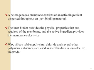 A heterogeneous membrane consists of an activeingredient
dispersed throughout an inert binding material.
The inert binder provides the physical properties that are
required of the membrane, and the active ingredient provides
the membrane selectivity.
Wax, silicon rubber, polyvinyl chloride and several other
polymeric substances are used as inert binders in ion selective
electrode.
30
 