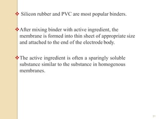  Silicon rubber and PVC are most popular binders.
After mixing binder with active ingredient, the
membrane is formed into thin sheet of appropriate size
and attached to the end of the electrode body.
The active ingredient is often a sparingly soluble
substance similar to the substance in homogenous
membranes.
31
 