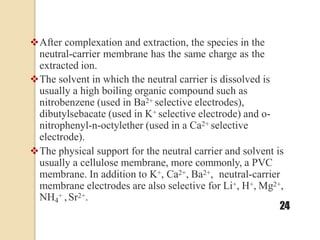 After complexation and extraction, the species in the
neutral-carrier membrane has the same charge as the
extracted ion.
The solvent in which the neutral carrier is dissolved is
usually a high boiling organic compound such as
nitrobenzene (used in Ba2+ selective electrodes),
dibutylsebacate (used in K+ selective electrode) and o-
nitrophenyl-n-octylether (used in a Ca2+ selective
electrode).
The physical support for the neutral carrier and solvent is
usually a cellulose membrane, more commonly, a PVC
membrane. In addition to K+, Ca2+, Ba2+, neutral-carrier
membrane electrodes are also selective for Li+, H+, Mg2+,
NH4
+ ,Sr2+.
24
 