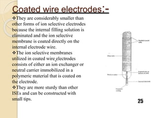 Coated wire electrodes:-
25
They are considerably smaller than
other forms of ion selective electrodes
because the internal filling solution is
eliminated and the ion selective
membrane is coated directly on the
internal electrode wire.
The ion selective membranes
utilized in coated wire electrodes
consists of either an ion exchanger or
neutral carrier immobilized in a
polymeric material that is coated on
the electrode.
They are more sturdy than other
ISEs and can be constructed with
small tips.
 