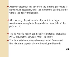 After the electrode has air-dried, the dipping procedure is
repeated, if necessary, until the membrane coating on the
wire is the desired thickness.
Alternatively, the wire can be dipped into a single
solution containing both the membrane material and the
polymerizer.
The polymeric matrix can be any of materials including
PVC, polymethyl acrylate(PMM) or epoxy.
The internal electrode can be constructed from metals
like platinum, copper, silver wire and graphite rods.
36
 