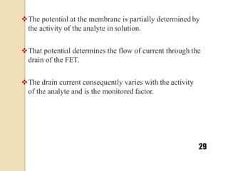 The potential at the membrane is partially determined by
the activity of the analyte in solution.
That potential determines the flow of current through the
drain of the FET.
The drain current consequently varies with the activity
of the analyte and is the monitored factor.
29
 