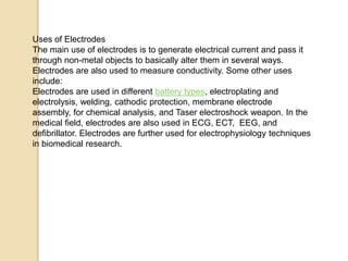 Uses of Electrodes
The main use of electrodes is to generate electrical current and pass it
through non-metal objects to basically alter them in several ways.
Electrodes are also used to measure conductivity. Some other uses
include:
Electrodes are used in different battery types, electroplating and
electrolysis, welding, cathodic protection, membrane electrode
assembly, for chemical analysis, and Taser electroshock weapon. In the
medical field, electrodes are also used in ECG, ECT, EEG, and
defibrillator. Electrodes are further used for electrophysiology techniques
in biomedical research.
 