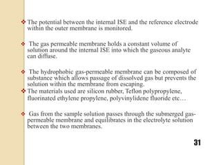 The potential between the internal ISE and the reference electrode
within the outer membrane is monitored.
 The gas permeable membrane holds a constant volume of
solution around the internal ISE into which the gaseous analyte
can diffuse.
 The hydrophobic gas-permeable membrane can be composed of
substance which allows passage of dissolved gas but prevents the
solution within the membrane from escaping.
The materials used are silicon rubber, Teflon polypropylene,
fluorinated ethylene propylene, polyvinylidene fluoride etc…
 Gas from the sample solution passes through the submerged gas-
permeable membrane and equilibrates in the electrolyte solution
between the two membranes.
31
 