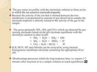  The gas reacts reversibly with the electrolyte solution to form anion
to which the ion selective electrode responds.
 Because the activity of the ion that is formed between the two
membranes is proportional to amount of gas dissolved in sample, the
electrode response is directly related to the activity of the gas in the
sample.
 The gases (primarily NH3, SO2 and CO2) which are detected by gas
sensing electrodes based on the pH electrode equilibrate with the
electrolyte solution to alter its pH:
• NH3 + H2O = NH4
+ + OH-
• SO2 + H2O = HSO3
- + H+
• CO2 + H2O = HCO3
- + H+
 H2S, HCN, HF and chloride can be assayed by using internal
homogenous membrane electrode containing the appropriatesilver
salt.
 Disadvantage possesses relatively long response time i.e; require1-7
minutes after insertion in to a sample solution to reach equilibrium.32
 