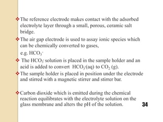 The reference electrode makes contact with the adsorbed
electrolyte layer through a small, porous, ceramic salt
bridge.
The air gap electrode is used to assay ionic species which
can be chemically converted to gases,
e.g. HCO3
-
 The HCO - solution is placed in the sample holder and an
3 2
3
acid is added to convert HCO -(aq) to CO (g).
The sample holder is placed in position under the electrode
and stirred with a magnetic stirrer and stirrer bar.
Carbon dioxide which is emitted during the chemical
reaction equilibrates with the electrolyte solution on the
glass membrane and alters the pH of the solution. 34
 
