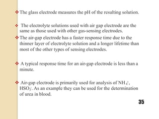 The glass electrode measures the pH of the resulting solution.
 The electrolyte solutions used with air gap electrode are the
same as those used with other gas-sensing electrodes.
The air-gap electrode has a faster response time due to the
thinner layer of electrolyte solution and a longer lifetime than
most of the other types of sensing electrodes.
 A typical response time for an air-gap electrode is less than a
minute.
 Air-gap electrode is primarily used for analysis of NH +,
4
HSO -. As an example they can be used for the determination
3
of urea in blood.
35
 