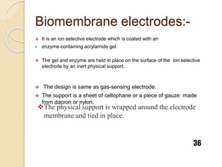 Biomembrane electrodes:-
 It is an ion selective electrode which is coated with an
 enzyme-containing acrylamide gel.
 The gel and enzyme are held in place on the surface of the ion selective
electrode by an inert physical support.
 The design is same as gas-sensing electrode.
 The support is a sheet of cellophane or a piece of gauze made
from dacron or nylon.
The physical support is wrapped around the electrode
membrane and tied in place.
36
 