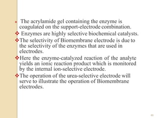  The acrylamide gel containing the enzyme is
coagulated on the support-electrode combination.
 Enzymes are highly selective biochemical catalysts.
The selectivity of Biomembrane electrode is due to
the selectivity of the enzymes that are used in
electrodes.
Here the enzyme-catalyzed reaction of the analyte
yields an ionic reaction product which is monitored
by the internal ion-selective electrode.
The operation of the urea-selective electrode will
serve to illustrate the operation of Biomembrane
electrodes.
46
 