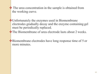  The urea concentration in the sample is obtained from
the working curve.
Unfortunately the enzymes used in Biomembrane
electrodes gradually decay and the enzyme containing gel
must be periodically replaced.
The Biomembrane of urea electrode lasts about 2 weeks.
Biomembrane electrodes have long response time of 5 or
more minutes.
48
 
