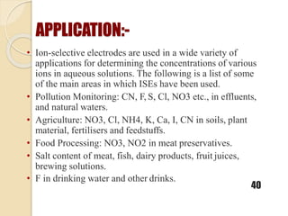 APPLICATION:-
• Ion-selective electrodes are used in a wide variety of
applications for determining the concentrations of various
ions in aqueous solutions. The following is a list of some
of the main areas in which ISEs have been used.
• Pollution Monitoring: CN, F, S, Cl, NO3 etc., in effluents,
and natural waters.
• Agriculture: NO3, Cl, NH4, K, Ca, I, CN in soils, plant
material, fertilisers and feedstuffs.
• Food Processing: NO3, NO2 in meat preservatives.
• Salt content of meat, fish, dairy products, fruit juices,
brewing solutions.
• F in drinking water and other drinks.
40
 