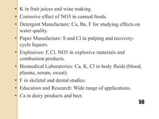 • K in fruit juices and wine making.
• Corrosive effect of NO3 in canned foods.
• Detergent Manufacture: Ca, Ba, F for studying effects on
water quality.
• Paper Manufacture: S and Cl in pulping and recovery-
cycle liquors.
• Explosives: F, Cl, NO3 in explosive materials and
combustion products.
• Biomedical Laboratories: Ca, K, Cl in body fluids (blood,
plasma, serum, sweat).
• F in skeletal and dental studies.
• Education and Research: Wide range of applications.
• Ca in dairy products and beer.
50
 