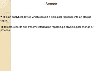 Sensor
- It is an analytical device which convert a biological response into an electric
signal.
-It detects, records and transmit information regarding a physiological change or
process.
 