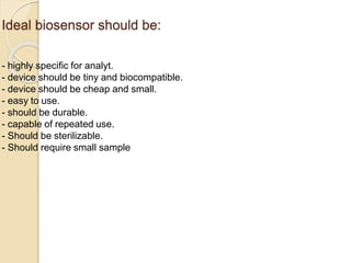 Ideal biosensor should be:
- highly specific for analyt.
- device should be tiny and biocompatible.
- device should be cheap and small.
- easy to use.
- should be durable.
- capable of repeated use.
- Should be sterilizable.
- Should require small sample volume.
 