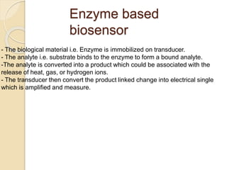 Enzyme based
biosensor
- The biological material i.e. Enzyme is immobilized on transducer.
- The analyte i.e. substrate binds to the enzyme to form a bound analyte.
-The analyte is converted into a product which could be associated with the
release of heat, gas, or hydrogen ions.
- The transducer then convert the product linked change into electrical single
which is amplified and measure.
 
