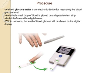 Procedure
-A blood glucose meter is an electronic device for measuring the blood
glucose level.
-A relatively small drop of blood is placed on a disposable test strip
which interfaces with a digital meter.
-Within seconds, the level of blood glucose will be shown on the digital
display.
 