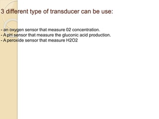 3 different type of transducer can be use:
- an oxygen sensor that measure 02 concentration.
- A pH sensor that measure the gluconic acid production.
- A peroxide sensor that measure H2O2 concentration.
 