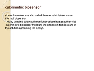 calorimetric biosensor
-these biosensor are also called thermometric biosensor or
thermal biosensor.
- Many enzyme catalyzed reaction produce heat (exothermic)
-calorimetric biosensor measure the change in temperature of
the solution containing the analyt.
 