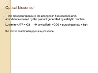 Optical biosensor
- this biosensor measure the changes in fluorescence or in
absorbance caused by the product generated by catalytic reaction.
Luciferin + ATP + O2 ---- oxyluciferin +CO2 + pyrophosphate + light
the above reaction happens in presence of enzyme Luciferase.
 