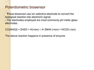 Potentiometric biosensor
- These biosensor use ion selective electrode to convert the
biological reaction into electronic signal.
- The electrodes employed are most commonly pH meter glass
electrodes.
CO(NH2)2 + 2H2O + H(+ion) -- 2NH4 (+ion) + HCO3 (-ion)
The above reaction happens in presence of enzyme urease.
 