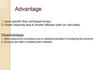 Advantage
1. more specific than cell based sensor.
2. Faster responds due to shorter diffusion path (no cell walls).
Disadvantage
1. More expensive to produce due to additional problem of isolating the enzyme.
2. Enzyme are often unstable when isolated.
 