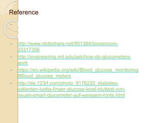 Reference
• B.D. Singh, Biotechnology ,Expanding Horizon .
Second edition, Chapter 15 , Enzymes Technology ,
Biosensor , Page 666-672.
• http://www.slideshare.net/951384/biosensors-
33317356
• http://engineering.mit.edu/ask/how-do-glucometers-
work
• https://en.wikipedia.org/wiki/Blood_glucose_monitoring
#Blood_glucose_meters
• http://de.123rf.com/photo_9176220_diabetes-
patienten-lustig-finger-glucose-level-bluttest-von-
neuen-smart-glucometer-auf-weissem-hinte.html
 