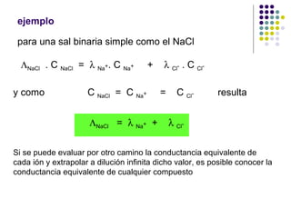 ejemplo
para una sal binaria simple como el NaCl
ΛNaCl . C NaCl = λ Na+. C Na+ + λ Cl- . C Cl-
y como C NaCl = C Na+ = C Cl- resulta
ΛNaCl = λ Na+ + λ Cl-
Si se puede evaluar por otro camino la conductancia equivalente de
cada ión y extrapolar a dilución infinita dicho valor, es posible conocer la
conductancia equivalente de cualquier compuesto
 