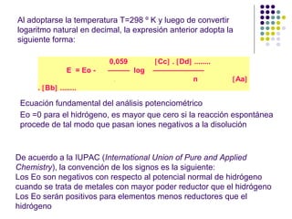 Al adoptarse la temperatura T=298 º K y luego de convertir
logaritmo natural en decimal, la expresión anterior adopta la
siguiente forma:
0,059 [Cc] . [Dd] ........
E = Eo - ——— log ———————
. n [Aa]
. [Bb] ........
Ecuación fundamental del análisis potenciométrico
Eo =0 para el hidrógeno, es mayor que cero si la reacción espontánea
procede de tal modo que pasan iones negativos a la disolución
De acuerdo a la IUPAC (International Union of Pure and Applied
Chemistry), la convención de los signos es la siguiente:
Los Eo son negativos con respecto al potencial normal de hidrógeno
cuando se trata de metales con mayor poder reductor que el hidrógeno
Los Eo serán positivos para elementos menos reductores que el
hidrógeno
 
