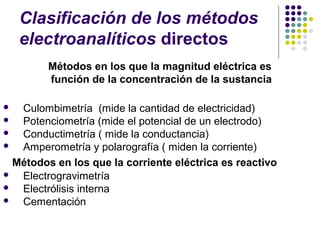 Clasificación de los métodos
electroanalíticos directos
Métodos en los que la magnitud eléctrica es
función de la concentración de la sustancia
 Culombimetría (mide la cantidad de electricidad)
 Potenciometría (mide el potencial de un electrodo)
 Conductimetría ( mide la conductancia)
 Amperometría y polarografía ( miden la corriente)
Métodos en los que la corriente eléctrica es reactivo
 Electrogravimetría
 Electrólisis interna
 Cementación
 