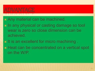 ADVANTAGE
 Any material can be machined.
 In any physical or casting damage so tool
wear is zero so close dimension can be
achieved.
 It is an excellent for micro machining .
 Heat can be concentrated on a vertical spot
on the W/P.
13
 