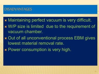 DISADVANTAGES
 Maintaining perfect vacuum is very difficult.
 W/P size is limited due to the requirement of
vacuum chamber.
 Out of all unconventional process EBM gives
lowest material removal rate.
 Power consumption is very high.
14
 