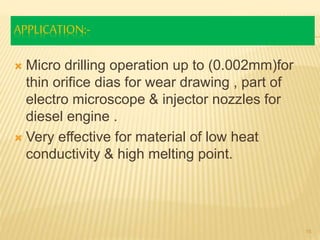 APPLICATION:-
 Micro drilling operation up to (0.002mm)for
thin orifice dias for wear drawing , part of
electro microscope & injector nozzles for
diesel engine .
 Very effective for material of low heat
conductivity & high melting point.
15
 
