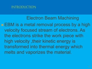 INTRODUCTION
Electron Beam Machining
 EBM is a metal removal process by a high
velocity focused stream of electrons. As
the electrons strike the work piece with
high velocity ,their kinetic energy is
transformed into thermal energy which
melts and vaporizes the material.
3
 