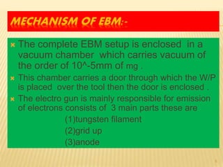 MECHANISM OF EBM:-
 The complete EBM setup is enclosed in a
vacuum chamber which carries vacuum of
the order of 10^-5mm of mg .
 This chamber carries a door through which the W/P
is placed over the tool then the door is enclosed .
 The electro gun is mainly responsible for emission
of electrons consists of 3 main parts these are
(1)tungsten filament
(2)grid up
(3)anode
5
 